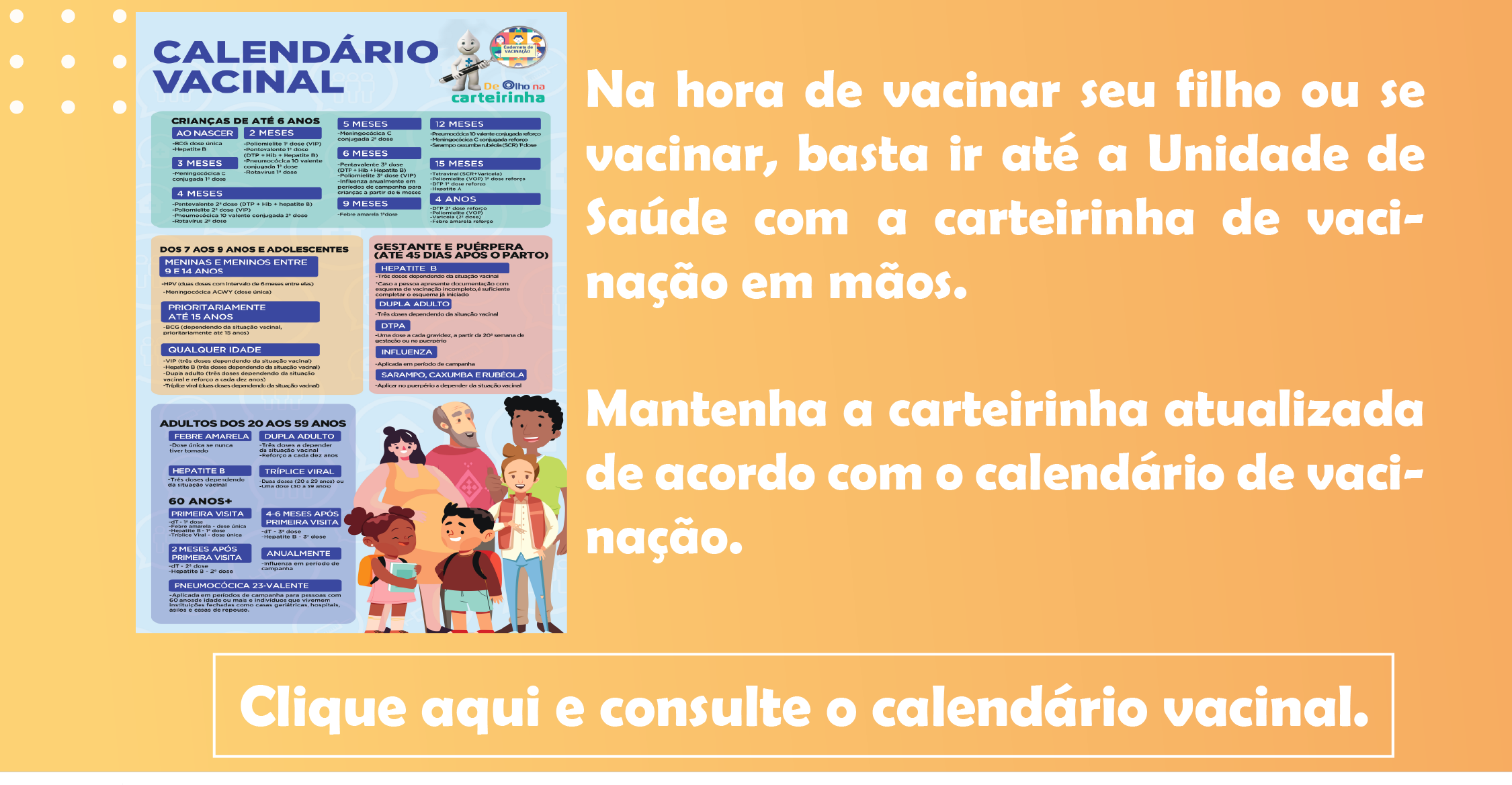 Na hora de vacinar seu filho ou se vacinar, basta ir até a Unidade de Saúde com a carteirinha de vacinação em mãos.   Mantenha a carteirinha atualizada de acordo com o calendário de vacinação. Clique aqui e consulte o calendário vacinal.